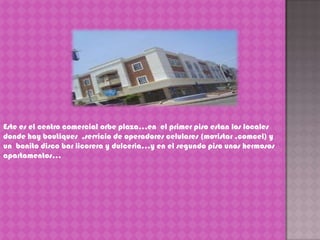Este es el centro comercial orbe plaza…en  el primer piso estan los locales donde hay boutiques  ,servicio de operadores celulares (movistar ,comcel) y un  bonito disco bar licorera y dulceria…y en el segundo piso unos hermosos apartamentos…