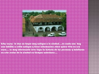 Estas casas  le dan un toque muy antiguo a la ciudad…en cada una  hay una tablilla a estilo antiguo q tiene informacion sobre quien vivio en esa casa… es muy interezanteinvestigar la historia de las personas q habitaron en este sector de la ciudad en tiempos anteriores…