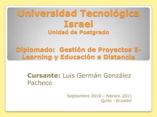 Universidad Tecnológica IsraelUnidad de PostgradoDiplomado:  Gestión de Proyectos E-Learning y Educación a Distancia Cursante: Luis Germán González Pacheco Septiembre 2010 – febrero 2011 Quito - Ecuador 