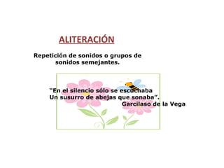ALITERACIÓN Repetición de sonidos o grupos de sonidos semejantes. “ En el silencio sólo se escuchaba Un susurro de abejas que sonaba”.  Garcilaso de la Vega 