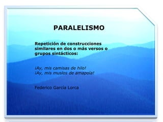 PARALELISMO Repetición de construcciones similares en dos o más versos o grupos sintácticos:  ¡Ay, mis camisas de hilo! ¡Ay, mis muslos de amapola! Federico García Lorca 