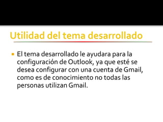  El tema desarrollado le ayudara para la
configuración de Outlook, ya que esté se
desea configurar con una cuenta de Gmail,
como es de conocimiento no todas las
personas utilizan Gmail.
 