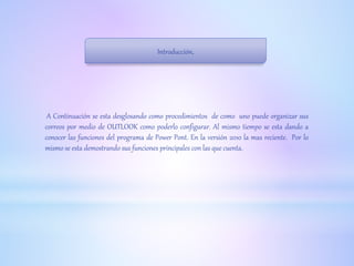 Introducción.
A Continuación se esta desglosando como procedimientos de como uno puede organizar sus
correos por medio de OUTLOOK como poderlo configurar. Al mismo tiempo se esta dando a
conocer las funciones del programa de Power Pont. En la versión 2010 la mas reciente. Por lo
mismo se esta demostrando sus funciones principales con las que cuenta.
 