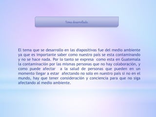 Tema desarrollado.
El tema que se desarrollo en las diapositivas fue del medio ambiente
ya que es importante saber como nuestro país se esta contaminando
y no se hace nada. Por lo tanto se expresa como esta en Guatemala
la contaminación por las mismas personas que no hay colaboración, y
como puede afectar a la salud de personas que pueden en un
momento llegar a estar afectando no solo en nuestro país si no en el
mundo, hay que tener consideración y conciencia para que no siga
afectando al medio ambiente.
 
