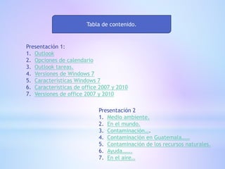 Tabla de contenido.
Presentación 1:
1. Outlook
2. Opciones de calendario
3. Outlook tareas.
4. Versiones de Windows 7
5. Características Windows 7
6. Características de office 2007 y 2010
7. Versiones de office 2007 y 2010
Presentación 2
1. Medio ambiente.
2. En el mundo.
3. Contaminación….
4. Contaminación en Guatemala……
5. Contaminación de los recursos naturales.
6. Ayuda…….
7. En el aire…
 
