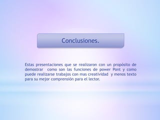 Conclusiones.
Estas presentaciones que se realizaron con un propósito de
demostrar como son las funciones de power Pont y como
puede realizarse trabajos con mas creatividad y menos texto
para su mejor comprensión para el lector.
 