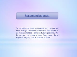 Recomendaciones.
Se recomienda tener en cuenta todo lo que en
este trabajo se utilizo ya que son herramientas
de mucho utilidad para un futuro próximo. Por
lo mismo se expreso con fotos para darse
explicar mejor y que lo puedan utilizar.
 