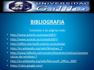 BIBLIOGRAFIA
Consultas a las páginas web:
• http://www.aulaclic.es/power2007/
• http://www.aulaclic.es/outlook2007/
• http://office.microsoft.com/es-es/outlook/
• http://es.wikipedia.org/wiki/Windows_7
• http://www.laflecha.net/canales/blackhats/noticias/caracter
isticas-de-windows-7
• http://es.wikipedia.org/wiki/Microsoft_Office_2007
• https://sites.google.com/
 