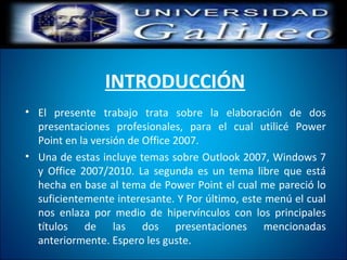 INTRODUCCIÓN
• El presente trabajo trata sobre la elaboración de dos
presentaciones profesionales, para el cual utilicé Power
Point en la versión de Office 2007.
• Una de estas incluye temas sobre Outlook 2007, Windows 7
y Office 2007/2010. La segunda es un tema libre que está
hecha en base al tema de Power Point el cual me pareció lo
suficientemente interesante. Y Por último, este menú el cual
nos enlaza por medio de hipervínculos con los principales
títulos de las dos presentaciones mencionadas
anteriormente. Espero les guste.
 