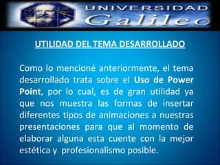 UTILIDAD DEL TEMA DESARROLLADO
Como lo mencioné anteriormente, el tema
desarrollado trata sobre el Uso de Power
Point, por lo cual, es de gran utilidad ya
que nos muestra las formas de insertar
diferentes tipos de animaciones a nuestras
presentaciones para que al momento de
elaborar alguna esta cuente con la mejor
estética y profesionalismo posible.
 