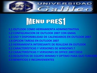 1.1 OUTLOOK COMO HERRAMIENTA ADMINISTRATIVA
1.2 CONFIGURACION DE OUTLOOK 2007 CON GMAIL
1.3 USO Y DISPONIBILIDAD DE CALENDARIOS EN OUTLOOK 2007
1.4 OPCION TAREAS EN OUTLOOK 2007
1.5 HERRAMIENTA INTERESANTE DE REALIZAR EN OUTLOOK
2.1 CARACTERÍSTICAS Y VERSIONES DE WINDOWS 7
2.2 CARACTERÍSTICAS Y VERSIONES DE OFFICE 2007/2010
2.3 REQUISITOS DE EQUIPO MINIMO Y OPTIMO PARA QUE FUNCIONE
2.4 BENEFICIOS E INCONVENIENTES
 
