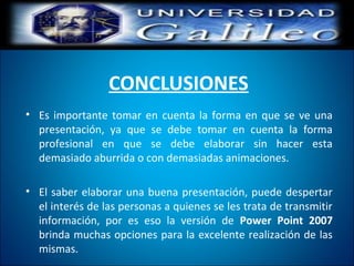 CONCLUSIONES
• Es importante tomar en cuenta la forma en que se ve una
presentación, ya que se debe tomar en cuenta la forma
profesional en que se debe elaborar sin hacer esta
demasiado aburrida o con demasiadas animaciones.
• El saber elaborar una buena presentación, puede despertar
el interés de las personas a quienes se les trata de transmitir
información, por es eso la versión de Power Point 2007
brinda muchas opciones para la excelente realización de las
mismas.
 