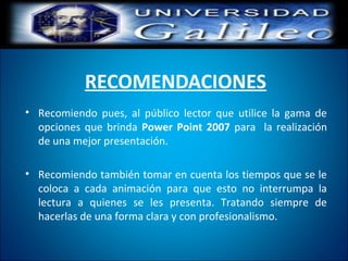 RECOMENDACIONES
• Recomiendo pues, al público lector que utilice la gama de
opciones que brinda Power Point 2007 para la realización
de una mejor presentación.
• Recomiendo también tomar en cuenta los tiempos que se le
coloca a cada animación para que esto no interrumpa la
lectura a quienes se les presenta. Tratando siempre de
hacerlas de una forma clara y con profesionalismo.
 