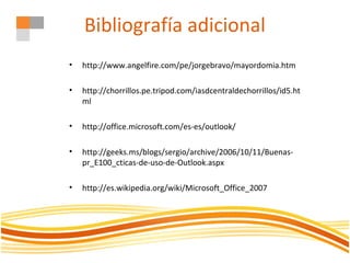 Bibliografía adicional
• http://www.angelfire.com/pe/jorgebravo/mayordomia.htm
• http://chorrillos.pe.tripod.com/iasdcentraldechorrillos/id5.ht
ml
• http://office.microsoft.com/es-es/outlook/
• http://geeks.ms/blogs/sergio/archive/2006/10/11/Buenas-
pr_E100_cticas-de-uso-de-Outlook.aspx
• http://es.wikipedia.org/wiki/Microsoft_Office_2007
 