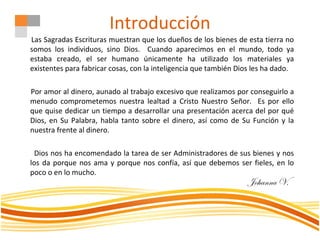 Introducción
Las Sagradas Escrituras muestran que los dueños de los bienes de esta tierra no
somos los individuos, sino Dios. Cuando aparecimos en el mundo, todo ya
estaba creado, el ser humano únicamente ha utilizado los materiales ya
existentes para fabricar cosas, con la inteligencia que también Dios les ha dado.
Por amor al dinero, aunado al trabajo excesivo que realizamos por conseguirlo a
menudo comprometemos nuestra lealtad a Cristo Nuestro Señor. Es por ello
que quise dedicar un tiempo a desarrollar una presentación acerca del por qué
Dios, en Su Palabra, habla tanto sobre el dinero, así como de Su Función y la
nuestra frente al dinero.
Dios nos ha encomendado la tarea de ser Administradores de sus bienes y nos
los da porque nos ama y porque nos confía, así que debemos ser fieles, en lo
poco o en lo mucho.
Johanna V.
 