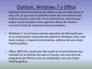 Outlook, Windows 7 y Office
• Outlook como herramienta de oficina y para la vida diaria es
muy útil, ya que con el podemos tener de una manera mas
ordena nuestra cuenta de correo electrónico, además que
podes usarlo también como agenda y llevar de manera
correcta la lista de nuestras tareas principales.
• Windows 7, es el nuevo sistema operativo de Microsoft que
es la continuación mejorada del polémico Windows vista, este
tiene nuevas y mejores herramientas, ademas de una mejor
interfaz grafica.
• Office 2007/10, creada por Microsoft es la herramienta mas
utilizada en la oficinas de todo el mundo, son una serie de
programas de oficina, esta vez mejoradas, con una mejor
interfaz grafica.
 