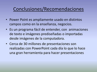 Conclusiones/Recomendaciones
• Power Point es ampliamente usado en distintos
campos como en la enseñanza, negocios.
• Es un programa fácil de entender, con animaciones
de texto e imágenes prediseñadas o importadas
desde imágenes de la computadora.
• Cerca de 30 millones de presentaciones son
realizadas con PowerPoint cada día lo que lo hace
una gran herramienta para hacer presentaciones
 