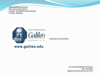 UNIVERSIDAD GALILEO
CEI: INCAV ESCUINTLA
CURSO: INFORMATICA APLICADA
TUTOR: JIMENEZ
CASO DE APLICACIÒN 2
Lourdes MarielaReyes Cifuentes
IDE: 09149042
Sábado 06 de Noviembre de 2010
 