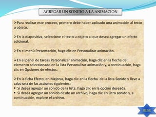 AGREGAR UN SONIDO A LA ANIMACION
Para realizar este proceso, primero debe haber aplicado una animación al texto
u objeto.
En la diapositiva, seleccione el texto u objeto al que desea agregar un efecto
adicional.
En el menú Presentación, haga clic en Personalizar animación.
En el panel de tareas Personalizar animación, haga clic en la flecha del
elemento seleccionado en la lista Personalizar animación y, a continuación, haga
clic en Opciones de efectos.
En la ficha Efecto, en Mejoras, haga clic en la flecha de la lista Sonido y lleve a
cabo una de las acciones siguientes:
 Si desea agregar un sonido de la lista, haga clic en la opción deseada.
 Si desea agregar un sonido desde un archivo, haga clic en Otro sonido y, a
continuación, explore el archivo.
MENU
 