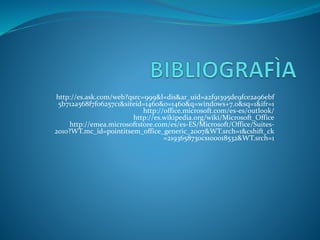 http://es.ask.com/web?qsrc=999&l=dis&ar_uid=a2f91395de9fce2a96ebf
5b712a568f7f06257c1&siteid=1460&o=1460&q=windows+7.0&sq=1&ifr=1
http://office.microsoft.com/es-es/outlook/
http://es.wikipedia.org/wiki/Microsoft_Office
http://emea.microsoftstore.com/es/es-ES/Microsoft/Office/Suites-
2010?WT.mc_id=pointitsem_office_generic_2007&WT.srch=1&cshift_ck
=2193658730cs100018532&WT.srch=1
 
