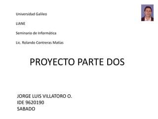 Universidad Galileo
LIANE
Seminario de Informática
Lic. Rolando Contreras Matías
JORGE LUIS VILLATORO O.
IDE 9620190
SABADO
PROYECTO PARTE DOS
 