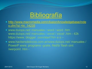Bibliografía
29/01/2015 Edin Duque CEI Suger Montano 12
 http://www.macromedia.com/cfusion/knowledgebase/inde
x.cfm?id =tn_14235
 www.duiops.net/ manuales / word / word .htm
www.duiops.net/ manuales / excel / excel .htm - 42k
https://www. blogger .com/start?hl= e s –
 www.hackersdelocos.com.ar/www.duiops.net/ manuales /
PowerP www. programs -gratis. Net/b/ flash oint
/werpoint .htm -
 
