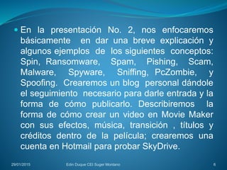  En la presentación No. 2, nos enfocaremos
básicamente en dar una breve explicación y
algunos ejemplos de los siguientes conceptos:
Spin, Ransomware, Spam, Pishing, Scam,
Malware, Spyware, Sniffing, PcZombie, y
Spoofing. Crearemos un blog personal dándole
el seguimiento necesario para darle entrada y la
forma de cómo publicarlo. Describiremos la
forma de cómo crear un video en Movie Maker
con sus efectos, música, transición , títulos y
créditos dentro de la película; crearemos una
cuenta en Hotmail para probar SkyDrive.
29/01/2015 Edin Duque CEI Suger Montano 6
 