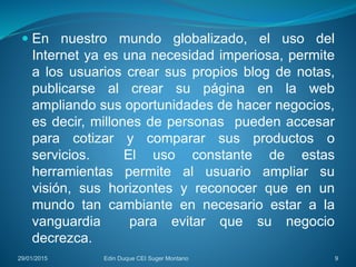  En nuestro mundo globalizado, el uso del
Internet ya es una necesidad imperiosa, permite
a los usuarios crear sus propios blog de notas,
publicarse al crear su página en la web
ampliando sus oportunidades de hacer negocios,
es decir, millones de personas pueden accesar
para cotizar y comparar sus productos o
servicios. El uso constante de estas
herramientas permite al usuario ampliar su
visión, sus horizontes y reconocer que en un
mundo tan cambiante en necesario estar a la
vanguardia para evitar que su negocio
decrezca.
29/01/2015 Edin Duque CEI Suger Montano 9
 