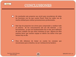 30/01/2015 4:25 a. m.
10
Ana Kare Ortiz Herrera
IDE 0711446
CONCLUSIONES
En conclusión este proyecto nos sirvió para recordarnos de todas
las funciones con las que cuenta Power Point las cuáles son de
mucha utilidad para realizar presentaciones profesionales.
Este tipo de proyectos nos sirven para comprender y analizar todo
el entorno de los conocimientos del uso del Internet y sus
herramientas , ya que son fundamentales hoy en día, pero debemos
de tener cuidado con que sitios visitamos ya que algunos de ellos
podrían hacer que nuestro equipo se infecte con tantos virus que
existen hoy en día.
Para ello debemos de tomar en cuenta los consejos que
encontramos para evitarlos y no ser victimas de los hackers.
Menú
 
