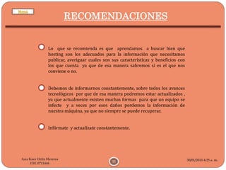 30/01/2015 4:25 a. m.
11
Ana Kare Ortiz Herrera
IDE 0711446
RECOMENDACIONES
Lo que se recomienda es que aprendamos a buscar bien que
hosting son los adecuados para la información que necesitamos
publicar, averiguar cuales son sus características y beneficios con
los que cuenta ya que de esa manera sabremos si es el que nos
conviene o no.
Debemos de informarnos constantemente, sobre todos los avances
tecnológicos por que de esa manera podremos estar actualizados ,
ya que actualmente existen muchas formas para que un equipo se
infecte y a veces por esos daños perdemos la información de
nuestra máquina, ya que no siempre se puede recuperar.
Infórmate y actualízate constantemente.
Menú
 