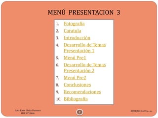 30/01/2015 4:25 a. m.
2
Ana Kare Ortiz Herrera
IDE 0711446
MENÚ PRESENTACION 3
1. Fotografía
2. Caratula
3. Introducción
4. Desarrollo de Temas
Presentación 1
5. Menú Pre1
6. Desarrollo de Temas
Presentación 2
7. Menú Pre2
8. Conclusiones
9. Recomendaciones
10. Bibliografía
 