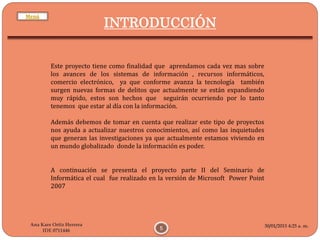 30/01/2015 4:25 a. m.
5
Ana Kare Ortiz Herrera
IDE 0711446
INTRODUCCIÓN
Este proyecto tiene como finalidad que aprendamos cada vez mas sobre
los avances de los sistemas de información , recursos informáticos,
comercio electrónico, ya que conforme avanza la tecnología también
surgen nuevas formas de delitos que actualmente se están expandiendo
muy rápido, estos son hechos que seguirán ocurriendo por lo tanto
tenemos que estar al día con la información.
Además debemos de tomar en cuenta que realizar este tipo de proyectos
nos ayuda a actualizar nuestros conocimientos, así como las inquietudes
que generan las investigaciones ya que actualmente estamos viviendo en
un mundo globalizado donde la información es poder.
A continuación se presenta el proyecto parte II del Seminario de
Informática el cual fue realizado en la versión de Microsoft Power Point
2007
Menú
 