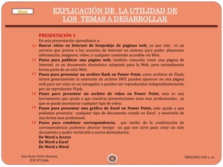 30/01/2015 4:25 a. m.
6
Ana Kare Ortiz Herrera
IDE 0711446
EXPLICACIÓN DE LA UTILIDAD DE
LOS TEMAS A DESARROLLAR
PRESENTACIÓN 1
En esta presentación aprendimos a:
Buscar sitios en Internet de hospedaje de páginas web, ya que este es un
servicio que provee a los usuarios de Internet un sistema para poder almacenar
información, imágenes, vídeo, o cualquier contenido accesible vía Web.
Pasos para publicar una página web, también conocida como una página de
Internet, es un documento electrónico adaptado para la Web, pero normalmente
forma parte de un sitio Web.
Pasos para presentar un archivo flash en Power Point, estos archivos de Flash,
tienen generalmente la extensión de archivo SWF, pueden aparecer en una página
web para ser vista en un navegador o pueden ser reproducidos independientemente
por un reproductor Flash.
Pasos para presentar un archivo de video en Power Point, esta es una
herramienta que ayuda a que nuestras presentaciones sean mas profesionales , ya
que se puede incorporar cualquier tipo de video.
Pasos para presentar una gráfica de Excel en Power Point, esto ayuda a que
podamos presentar cualquier tipo de documento creado en Excel y mostrarlo de
una forma mas profesional.
Pasos para combinar correspondencia, por medio de la combinación de
correspondencia podemos ahorrar tiempo ya que nos sirve para crear un solo
documento y poder enviárselo a varios destinatarios.
De Word a Access
De Word a Excel
De Word a Word
1.3
1.2
1.1
1.4
1.5
1.6
Menú
 