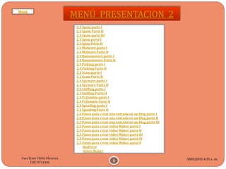 30/01/2015 4:25 a. m.
9
Ana Kare Ortiz Herrera
IDE 0711446
MENÚ PRESENTACION 2
2.1 Spam parte I
2.1 Spam Parte II
2.1 Spam parte III
2.1 Spim parte I
2.1 Spim Parte II
2.1 Malware parte I
2.1 Malware Parte II
2.1 Ransomware parte I
2.1 Ransomware Parte II
2.1 Pishing parte I
2.1 Pishing Parte II
2.1 Scam parte I
2.1 Scam Parte II
2.1 Spyware parte I
2.1 Spyware Parte II
2.1 Sniffing parte I
2.1 Sniffing Parte II
2.1 PcZombie parte I
2.1 PcZombie Parte II
2.1 Spoofing parte I
2.1 Spoofing Parte II
2.2 Pasos para crear una entrada en un blog parte I
2.2 Pasos para crear una entrada en un blog parte II
2.2 Pasos para crear una entrada en un blog parte III
2.3 Pasos para crear video Maker parte I
2.3 Pasos para crear video Maker parte II
2.3 Pasos para crear video Maker parte III
2.3 Pasos para crear video Maker parte IV
2.3 Pasos para crear video Maker parte V
SkyDrive
Video Maker
Menú
 