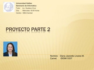 PROYECTO PARTE 2
Universidad Galileo
Seminario de Informática
Tutor: Lic. Gustavo Cruz
Día: Miércoles 18:00 horas
Centro: IDEA Central
Nombre: Diana Jeanette Linares M.
Carnet: IDE9613337
 