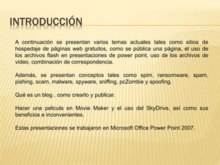 INTRODUCCIÓN
A continuación se presentan varios temas actuales tales como sitios de
hospedaje de páginas web gratuitos, como se pública una página, el uso de
los archivos flash en presentaciones de power point, uso de los archivos de
video, combinación de correspondencia.
Además, se presentan conceptos tales como spim, ransomware, spam,
pishing, scam, malware, spyware, sniffing, pcZombie y spoofing.
Qué es un blog , como crearlo y publicar.
Hacer una pelicula en Movie Maker y el uso del SkyDrive, así como sus
beneficios e inconvenientes.
Estas presentaciones se trabajaron en Microsoft Office Power Point 2007.
 