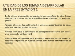 UTILIDAD DE LOS TEMAS A DESARROLLAR
EN LA PRESENTACION 1
En la primera presentación se abordan temas específicos de cómo buscar
sitios de hospedaje en internet y su publicación en el mismo, con un ejemplo
gráfico.
También el uso de los archivos flash y videos en presentaciones de power
point, con ejemplos gráficos de su uso.
Además se muestra la combinación de correspondencia de word con access,
word con excel y word con word.
Considero que es importante estar actualizado en estos temas que son de uso
cotidiano e importante en nuestras labores como futuros administradores de
negocios.
 