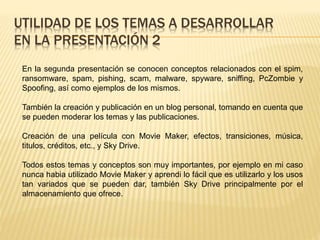 UTILIDAD DE LOS TEMAS A DESARROLLAR
EN LA PRESENTACIÓN 2
En la segunda presentación se conocen conceptos relacionados con el spim,
ransomware, spam, pishing, scam, malware, spyware, sniffing, PcZombie y
Spoofing, así como ejemplos de los mismos.
También la creación y publicación en un blog personal, tomando en cuenta que
se pueden moderar los temas y las publicaciones.
Creación de una película con Movie Maker, efectos, transiciones, música,
titulos, créditos, etc., y Sky Drive.
Todos estos temas y conceptos son muy importantes, por ejemplo en mi caso
nunca habia utilizado Movie Maker y aprendi lo fácil que es utilizarlo y los usos
tan variados que se pueden dar, también Sky Drive principalmente por el
almacenamiento que ofrece.
 