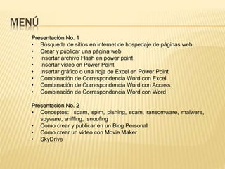 MENÚ
Presentación No. 1
• Búsqueda de sitios en internet de hospedaje de páginas web
• Crear y publicar una página web
• Insertar archivo Flash en power point
• Insertar video en Power Point
• Insertar gráfico o una hoja de Excel en Power Point
• Combinación de Correspondencia Word con Excel
• Combinación de Correspondencia Word con Access
• Combinación de Correspondencia Word con Word
Presentación No. 2
• Conceptos: spam, spim, pishing, scam, ransomware, malware,
spyware, sniffing, snoofing
• Como crear y publicar en un Blog Personal
• Como crear un video con Movie Maker
• SkyDrive
 