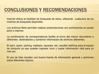 CONCLUSIONES Y RECOMENDACIONES
Internet ofrece la facilidad de búsqueda de sitios, utilizando cualquiera de los
motores de búsqueda disponible.
Los archivos flash permiten realizar presentaciones con animaciones en power
point e internet.
La combinación de correspondencia facilita el envío del mismo documento a
diferentes destinatarios y combinar información de archivos diferentes.
El spim, spam, pishing, malware, spyware, etc, resultan dañinos para el equipo
de cómputo ya que pueden ingresar virus y copiar información vital para un
mal uso.
El uso de blos resultan una buena fuente de información general y opiniones
sobre diferentes tópicos.
 