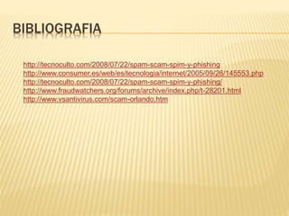 BIBLIOGRAFIA
http://tecnoculto.com/2008/07/22/spam-scam-spim-y-phishing
http://www.consumer.es/web/es/tecnologia/internet/2005/09/26/145553.php
http://tecnoculto.com/2008/07/22/spam-scam-spim-y-phishing/
http://www.fraudwatchers.org/forums/archive/index.php/t-28201.html
http://www.vsantivirus.com/scam-orlando.htm
 