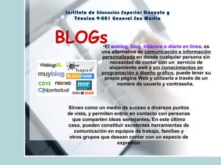 Instituto de Educación Superior Docente y
Técnica 9-001 General San Martín
BLOGs•El weblog, blog, bitácora o diario en línea, es
una alternativa de comunicación e información
personalizada en donde cualquier persona sin
necesidad de contar con un servicio de
alojamiento web y sin conocimientos en
programación o diseño gráfico, puede tener su
propia página Web y utilizarla a través de un
nombre de usuario y contraseña.
Sirven como un medio de acceso a diversos puntos
de vista, y permiten entrar en contacto con personas
que comparten ideas semejantes. En este último
caso, pueden constituir excelentes herramientas de
comunicación en equipos de trabajo, familias y
otros grupos que desean contar con un espacio de
expresión
 