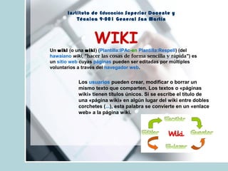 Instituto de Educación Superior Docente y
Técnica 9-001 General San Martín
WIKI
Un wiki (o una wiki) (Plantilla:IPAc-en Plantilla:Respell) (del
hawaiano wiki, "hacer las cosas de forma sencilla y rápida") es
un sitio web cuyas páginas pueden ser editadas por múltiples
voluntarios a través del navegador web.
Los usuarios pueden crear, modificar o borrar un
mismo texto que comparten. Los textos o «páginas
wiki» tienen títulos únicos. Si se escribe el título de
una «página wiki» en algún lugar del wiki entre dobles
corchetes (...), esta palabra se convierte en un «enlace
web» a la página wiki.
 