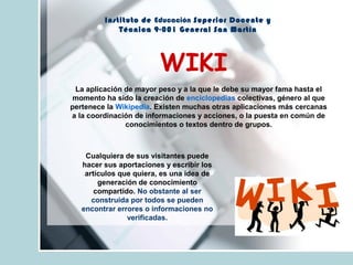 Instituto de Educación Superior Docente y
Técnica 9-001 General San Martín
WIKI
La aplicación de mayor peso y a la que le debe su mayor fama hasta el
momento ha sido la creación de enciclopedias colectivas, género al que
pertenece la Wikipedia. Existen muchas otras aplicaciones más cercanas
a la coordinación de informaciones y acciones, o la puesta en común de
conocimientos o textos dentro de grupos.
Cualquiera de sus visitantes puede
hacer sus aportaciones y escribir los
artículos que quiera, es una idea de
generación de conocimiento
compartido. No obstante al ser
construida por todos se pueden
encontrar errores o informaciones no
verificadas.
 