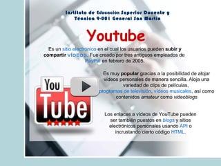 Instituto de Educación Superior Docente y
Técnica 9-001 General San Martín
Youtube
Los enlaces a vídeos de YouTube pueden
ser también puestos en blogs y sitios
electrónicos personales usando API o
incrustando cierto código HTML.
Es un sitio electrónico en el cual los usuarios pueden subir y
compartir vídeos. Fue creado por tres antiguos empleados de
PayPal en febrero de 2005.
Es muy popular gracias a la posibilidad de alojar
vídeos personales de manera sencilla. Aloja una
variedad de clips de películas,
programas de televisión, vídeos musicales, así como
contenidos amateur como videoblogs
 