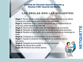 Instituto de Educación Superior Docente y
Técnica 9-001 General San Martín
NETIQUETTE
Regla 1Regla 1: Nunca olvide que la persona que lee el mensaje es en efecto
humana con sentimientos que pueden ser lastimados.
Regla 2: Adhiérase a los mismos estándares de comportamiento en
línea que usted sigue en la vida real.
Regla 3:Regla 3: Reconozca en qué parte del ciberespacio se encuentra.
Regla 4:Regla 4: Respete el tiempo y ancho de banda de las otras personas.
Regla 5Regla 5: Muestre el lado bueno de su persona mientras se mantenga en
línea.
Regla 6Regla 6: Comparta su conocimiento con la comunidad.
Regla 7:Regla 7: Ayude a mantener los debates en un ambiente sano y
educativo.
Regla 8:Regla 8: Respete la privacidad de terceras personas.
Regla 9Regla 9: No abuse de su poder.
Regla 10:Regla 10: Perdone los errores ajenos.
Las reglas son las siguientes:
 