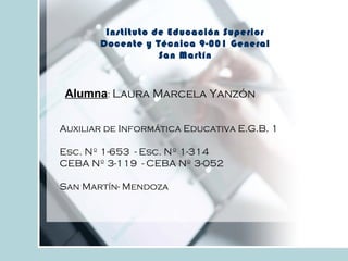 Instituto de Educación Superior
Docente y Técnica 9-001 General
San Martín
Auxiliar de Informática Educativa E.G.B. 1
Esc. Nº 1-653 - Esc. Nº 1-314
CEBA Nº 3-119 - CEBA Nº 3-052
San Martín- Mendoza
Alumna: Laura Marcela Yanzón
 
