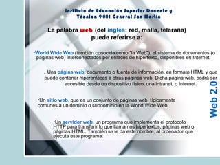 La palabra web (del inglés: red, malla, telaraña)
puede referirse a:
Instituto de Educación Superior Docente y
Técnica 9-001 General San Martín
•World Wide Web (también conocida como "la Web"), el sistema de documentos (o
páginas web) interconectados por enlaces de hipertexto, disponibles en Internet.
. Una página web: documento o fuente de información, en formato HTML y que
puede contener hiperenlaces a otras páginas web. Dicha página web, podrá ser
accesible desde un dispositivo físico, una intranet, o Internet.
•Un sitio web, que es un conjunto de páginas web, típicamente
comunes a un dominio o subdominio en la World Wide Web.
•Un servidor web, un programa que implementa el protocolo
HTTP para transferir lo que llamamos hipertextos, páginas web o
páginas HTML. También se le da este nombre, al ordenador que
ejecuta este programa.
Web2.0
 