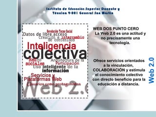 Instituto de Educación Superior Docente y
Técnica 9-001 General San Martín
WEB DOS PUNTO CERO
La Web 2.0 es una actitud y
no precisamente una
tecnología.
Ofrece servicios orientados
a la vinculación,
COLABORACIÓN y estimula
el conocimiento colectivo
con directo beneficio para la
educación a distancia.
Web2.0
 