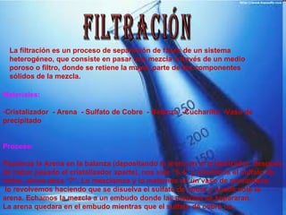 FILTRACIÓN La filtración es un proceso de separación de fases de un sistema heterogéneo, que consiste en pasar una mezcla a través de un medio poroso o filtro, donde se retiene la mayor parte de los componentes sólidos de la mezcla.  Materiales: Cristalizador  - Arena  - Sulfato de Cobre  - Balanza  -Cucharilla  -Vaso de precipitado Proceso: Pesamos la Arena en la balanza (depositando la arena en el cristalizador, después  de haber pesado el cristalizador aparte), nos sale “6.4” y añadimos el sulfato de cobre, ahora pesa “7”. Lo mezclamos y lo metemos en un vaso de precipitado, lo revolvemos haciendo que se disuelva el sulfato de cobre y quede solo la arena. Echamos la mezcla a un embudo donde las mezclas se separaran. La arena quedara en el embudo mientras que el sulfato de cobre no. 